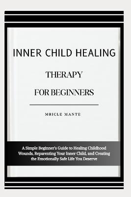 Inner Child Healing Therapy for Beginners: A Simple Beginner's Guide to Healing Childhood Wounds, Reparenting Your Inner Child, and Creating the Emotionally Safe Life You Deserve - Mricle Mante - cover