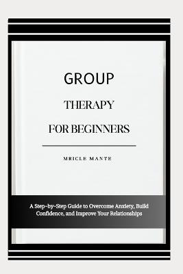 Group Therapy for Beginners: A Step-by-Step Guide to Overcome Anxiety, Build Confidence, and Improve Your Relationships - Mricle Mante - cover