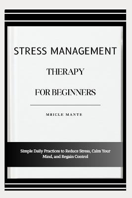 Stress Management Therapy for Beginners: Simple Daily Practices to Reduce Stress, Calm Your Mind, and Regain Control - Mricle Mante - cover