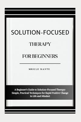 Solution-Focused Therapy for Beginners: A Beginner's Guide to Solution-Focused Therapy: Simple, Practical Techniques for Rapid Positive Change in Life and Mindset - Mricle Mante - cover