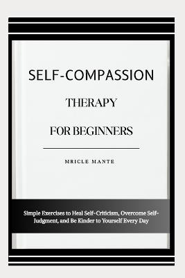 Self-Compassion Therapy for Beginners: Simple Exercises to Heal Self-Criticism, Overcome Self-Judgment, and Be Kinder to Yourself Every Day - Mricle Mante - cover