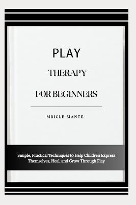 Play Therapy for Beginners: Simple, Practical Techniques to Help Children Express Themselves, Heal, and Grow Through Play - Mricle Mante - cover