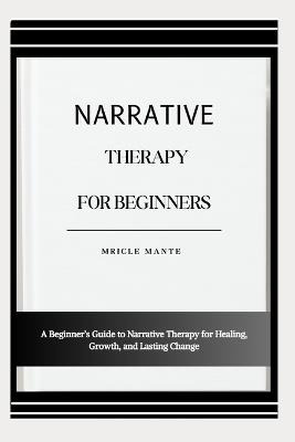Narrative Therapy for Beginners: A Beginner's Guide to Narrative Therapy for Healing, Growth, and Lasting Change - Mricle Mante - cover