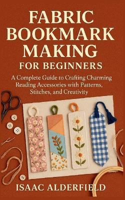 Fabric Bookmark Making for Beginners: A Complete Guide to Crafting Charming Reading Accessories with Patterns, Stitches, and Creativity - Isaac Alderfield - cover