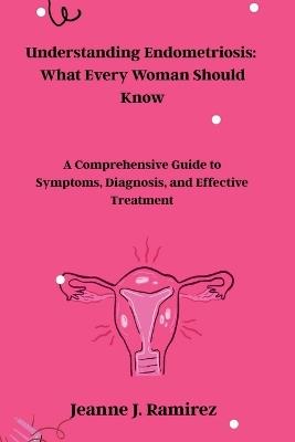 Understanding Endometriosis: What Every Woman Should Know: A Comprehensive Guide to Symptoms, Diagnosis, and Effective Treatment - Jeanne J Ramirez - cover