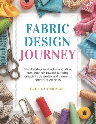 Fabric Design Journey: Step by step sewing book guiding total novices toward building creativity dexterity and garment construction skills - Grace Gy Anderson - cover