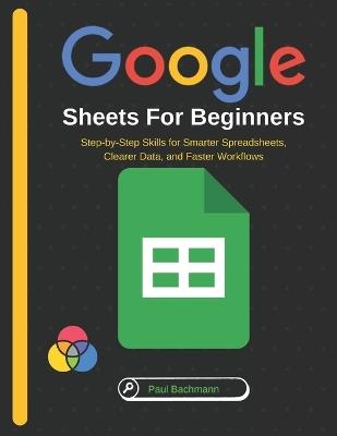 Google Sheets for Beginners: Step-by-Step Skills for Smarter Spreadsheets, Clearer Data, and Faster Workflows - Paul Bachmann - cover