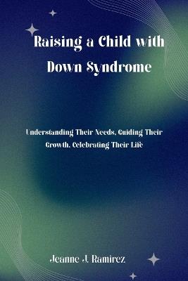 Raising a Child with Down Syndrome: Understanding Their Needs, Guiding Their Growth, Celebrating Their Life - Jeanne J Ramirez - cover