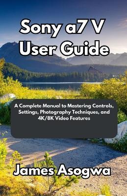 Sony a7 V User Guide: A Complete Manual to Mastering Controls, Settings, Photography Techniques, and 4K/8K Video Features - James Asogwa - cover