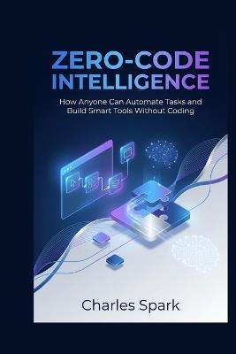 Zero-Code Intelligence: How Anyone Can Automate Tasks and Build Smart Tools Without Coding - Charles Spark - cover