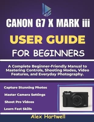 THE CANON G7 X MARK iii USER GUIDE: A Complete Beginner-Friendly Manual to Mastering Controls, Shooting Modes, Video Features, and Everyday Photography. - Alex Hartwell - cover