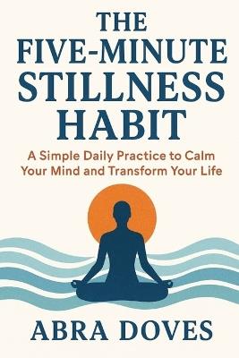 The Five-Minute Stillness Habit: A Simple Daily Practice To Calm Your Mind and Transform your Life - Abra Doves - cover