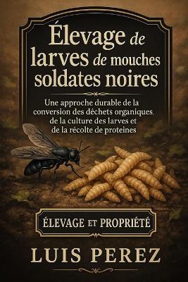 Élevage de Larves de Mouches Soldates Noires: Une approche durable de la conversion des déchets organiques, de la culture des larves et de la récolte de protéines. - Luis Perez - cover