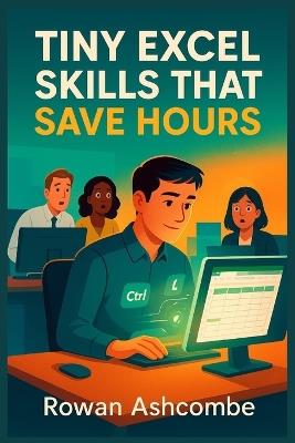 Tiny Excel Skills That Save Hours: Practical Shortcuts and Smarter Techniques to Boost Productivity and Streamline Your Daily Work - Rowan Ashcombe - cover