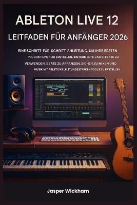 Ableton Live 12 Leitfaden Für Anfänger 2026: Eine Schritt-für-Schritt-Anleitung zum Erstellen deiner ersten Tracks, zum Einsatz von Instrumenten, zum Arrangieren von Beats und zum sicheren Mischen - Jasper Wickham - cover