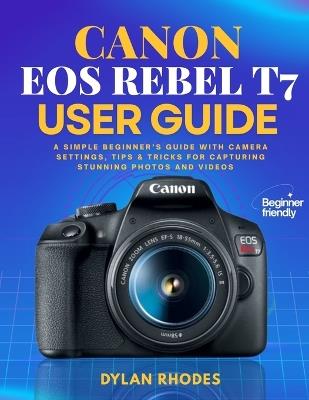 Canon EOS Rebel T7 User Guide: A Simple Beginner's Guide with Camera Settings, Tips & Tricks for Capturing Stunning Photos and Videos - Dylan Rhodes - cover
