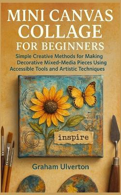 Mini Canvas Collage for Beginners: Simple Creative Methods for Making Decorative Mixed-Media Pieces Using Accessible Tools and Artistic Techniques - Graham Ulverton - cover