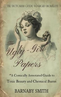 The Ugly-Girl Papers: A Comically Annotated Guide to Victorian Beauty Torture - Barnaby Smith - cover