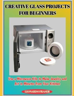Creative Glass Projects for Beginners: Use a Microwave Kiln to Make Jewelry and Art in Minutes from Your Kitchen - Leonardo Fraser - cover