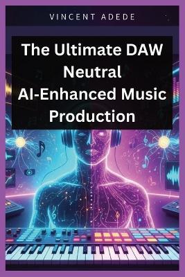 The Ultimate DAW Neutral AI-Enhanced Music Production: A Complete DAW-Neutral Manual for Vocal Processing, Bus Chains, Sound Design & Pro-Level Production with an Ultimate Mixing & Mastering Guide - Vincent Adede - cover