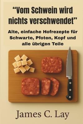 "Vom Schwein wird nichts verschwendet": Alte, einfache Hofrezepte für Schwarte, Pfoten, Kopf und alle übrigen Teile - James C Lay - cover