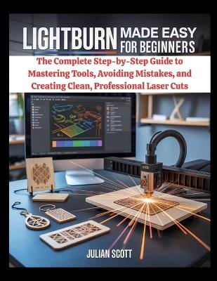 LightBurn Made Easy for Beginners: The Complete Step-by-Step Guide to Mastering Tools, Avoiding Mistakes, and Creating Clean, Professional Laser Cuts - Julian Scott - cover