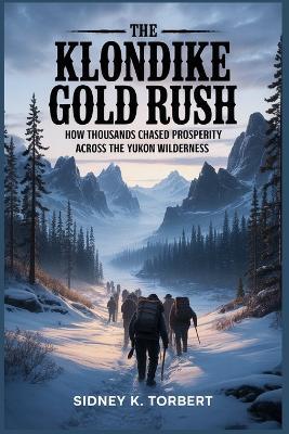 The Klondike Gold Rush: How thousands chased prosperity across the Yukon wilderness - Sidney K Torbert - cover