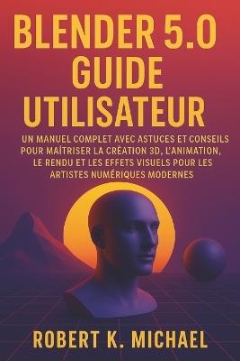 Blender 5.0 Guide utilisateur: Un manuel complet avec astuces et conseils pour maîtriser la création 3D, l'animation, le rendu et les effets visuels pour les artistes numériques modernes - Robert K Michael - cover