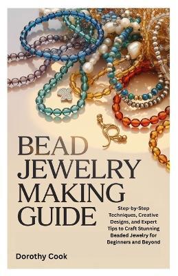 Bead Jewelry Making Guide: Step-by-Step Techniques, Creative Designs, and Expert Tips to Craft Stunning Beaded Jewelry for Beginners and Beyond - Dorothy Cook - cover
