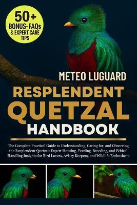 Resplendent Quetzal Handbook: The Complete Practical Guide to Understanding, Caring for, and Observing the Resplendent Quetzal: Expert Housing, Feeding, Breeding, and Ethical Handling Insights for Bird Lovers, Aviary Keepers, and Wildlife Enthusiasts - Meteo Luguard - cover