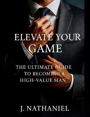 Elevate Your Game: The Ultimate Guide To Becoming A High-Value Man - J Nathaniel - cover