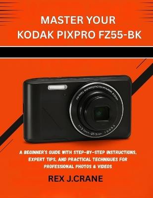 Master Your Kodak Pixpro Fz55-Bk: A Beginner's Guide with Step-By-Step Instructions, Expert Tips, and Practical Techniques for Professional Photos & Videos - Rex J Crane - cover