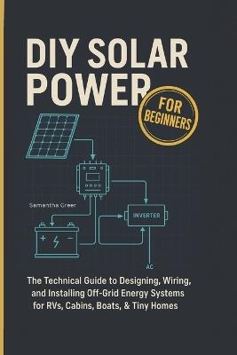 DIY Solar Power for Beginners: The Technical Guide to Designing, Wiring, and Installing Off-Grid Energy Systems for RVs, Cabins, Boats, & Tiny Homes - Samantha Greer - cover