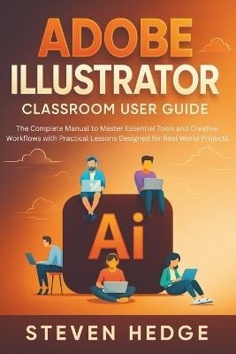 Adobe Illustrator Classroom User Guide: The Complete Manual to Master Essential Tools and Creative Workflows with Practical Lessons Designed for Real World Projects - Steven Hedge - cover