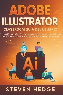 Adobe Illustrator Classroom Guía Del Usuario: El Manual Completo Para Dominar Herramientas Esenciales Y Flujos De Trabajo Creativos Con Lecciones Prácticas Diseñadas Para Proyectos Del Mundo Real - Steven Hedge - cover