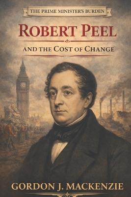 The Prime Minister's Burden: Robert Peel and the Cost of Change - Gordon J MacKenzie - cover