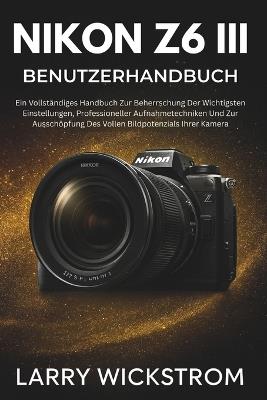 Nikon Z6 III Benutzerhandbuch: Ein Vollständiges Handbuch Zur Beherrschung Der Wichtigsten Einstellungen, Professioneller Aufnahmetechniken Und Zur Ausschöpfung Des Vollen Bildpotenzials Ihrer Kamera - Larry Wickstrom - cover