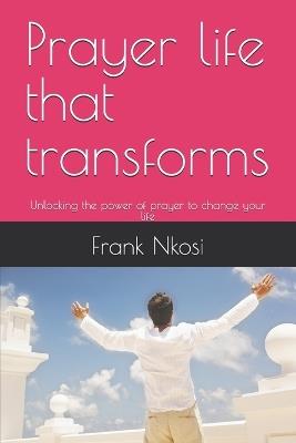 Prayer life that transforms: Unlocking the power of prayer to change your life - Frank Nkosi - cover