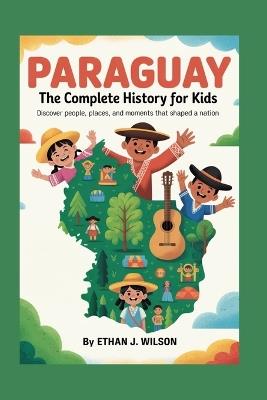 Paraguay: The Complete History for Kids: Discover people, places, and moments that shaped a nation - Ethan J Wilson - cover