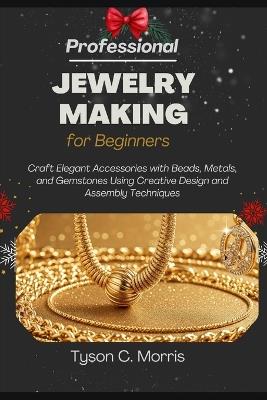 Professional Jewelry Making for Beginners: Craft Elegant Accessories with Beads, Metals, and Gemstones Using Creative Design and Assembly Techniques - Tyson C Morris - cover
