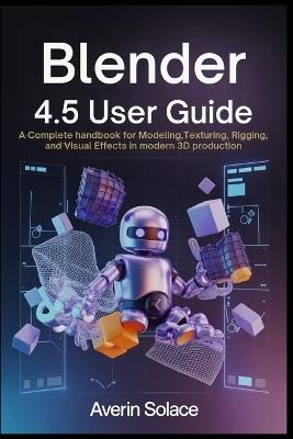 Blender 4.5 User Guide: A Complete Handbook for Modeling, Texturing, Rigging, and Visual Effects in Modern 3D Production - Averin Solace - cover