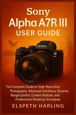 Sony Alpha A7R III User Guide: The Complete Guide to High-Resolution Photography, Advanced Autofocus, Dynamic Range Control, Custom Buttons, and Professional Shooting Techniques - Elspeth Harling - cover