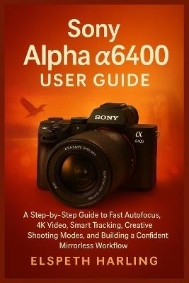 Sony Alpha a6400 User Guide: A Step-by-Step Guide to Fast Autofocus, 4K Video, Smart Tracking, Creative Shooting Modes, and Building a Confident Mirrorless Workflow - Elspeth Harling - cover