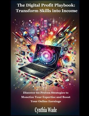 The Digital Profit Playbook: Transform Skills into Income: Discover 60 Strategies to Monetize Your Expertise and Boost Online Earnings - Cynthia Wade - cover