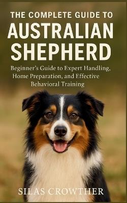 The Complete Guide to Australian Shepherd: Beginner's Guide to Expert Handling, Home Preparation, and Effective Behavioral Training - Silas Crowther - cover