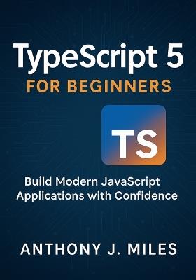 TypeScript 5 for Beginners: Build Modern JavaScript Applications with Confidence - Anthony J Miles - cover