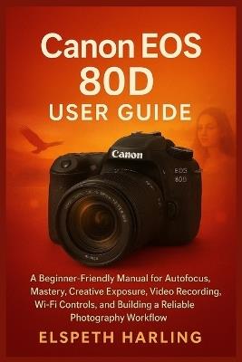 Canon EOS 80D User Guide: A Beginner-Friendly Manual for Autofocus Mastery, Creative Exposure, Video Recording, Wi-Fi Controls, and Building a Reliable Photography Workflow - Elspeth Harling - cover