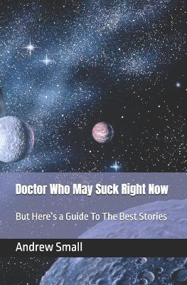 Doctor Who May Suck Right Now: But Here's a Guide To The Best Stories - Andrew Small - cover
