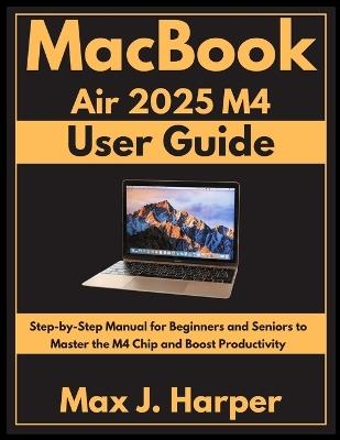 MacBook Air 2025 M4 user guide: Step-by-Step Manual for Beginners and Seniors to Master the M4 Chip and Boost Productivity - Max J Harper - cover
