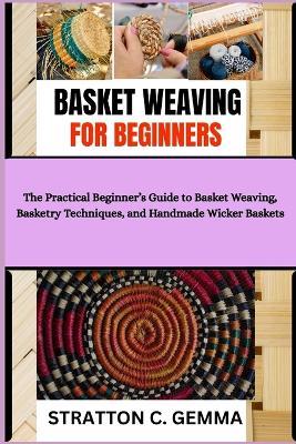 Basket Weaving for Beginners: The Practical Beginner's Guide to Basket Weaving, Basketry Techniques, and Handmade Wicker Baskets - Stratton C Gemma - cover